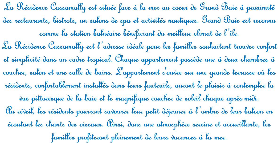 La Résidence Cassamally est située face à la mer au coeur de Grand Baie à proximité des restaurants, bistrots, un salons de spa et activités nautiques. Grand Baie est reconnu comme la station balnéaire bénéficiant du meilleur climat de l’île. La Résidence Cassamally est l’adresse idéale pour les familles souhaitant trouver confort et simplicité dans un cadre tropical. Chaque appartement possède une à deux chambres à coucher, salon et une salle de bains. L'appartement s'ouvre sur une grande terrasse où les résidents, confortablement installés dans leurs fauteuils, auront le plaisir à contempler la vue pittoresque de la baie et le magnifique coucher de soleil chaque après-midi. Au réveil, les résidents pourront savourer leur petit déjeuner à l’ombre de leur balcon en écoutant les chants des oiseaux. Ainsi, dans une atmosphère sereine et accueillante, les familles profiteront pleinement de leurs vacances à la mer.