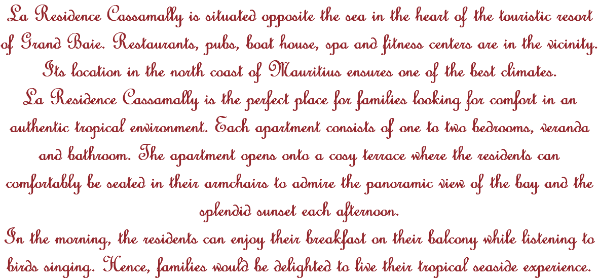 La Residence Cassamally is situated opposite the sea in the heart of the touristic resort of Grand Baie. Restaurants, pubs, boat house, spa and fitness centers are in the vicinity. Its location in the north coast of Mauritius ensures one of the best climates. La Residence Cassamally is the perfect place for families looking for comfort in an authentic tropical environment. Each apartment consists of one to two bedrooms, veranda and bathroom. The apartment opens onto a cosy terrace where the residents can comfortably be seated in their armchairs to admire the panoramic view of the bay and the splendid sunset each afternoon. In the morning, the residents can enjoy their breakfast on their balcony while listening to birds singing. Hence, families would be delighted to live their tropical seaside experience. 